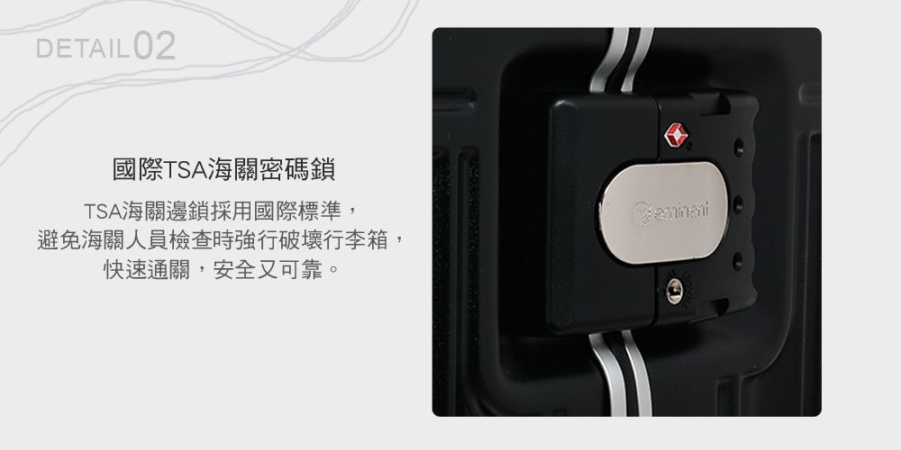 DETAIL 02國際TSA海關密碼鎖TSA海關邊鎖採用國際標準,避免海關人員檢查時強行破壞行李箱,快速通關,安全又可靠。