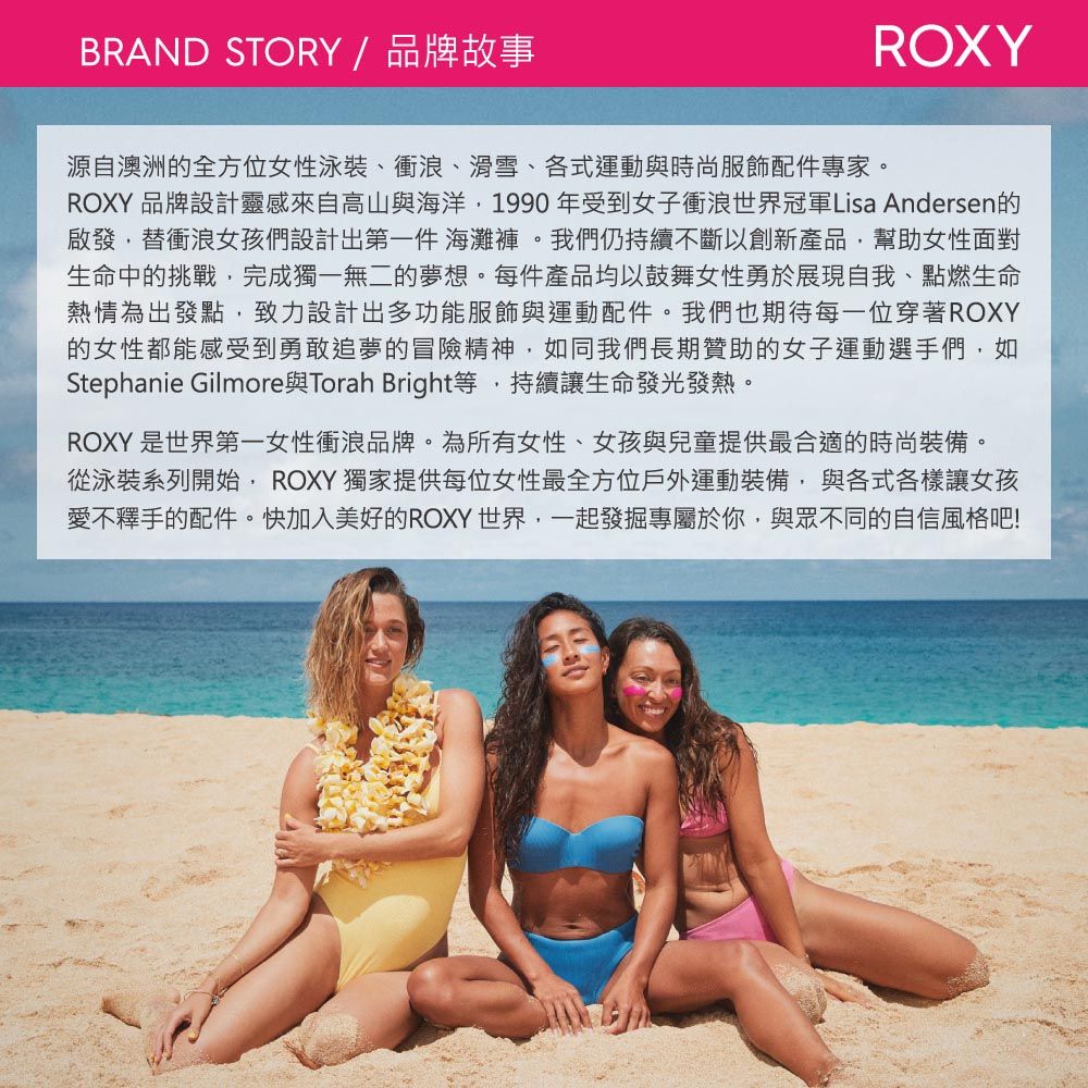 BRAND STORY / 品牌故事ROXY源自澳洲的全方位女性泳裝、衝浪、滑雪、各式運動與時尚服飾配件專家。ROXY 品牌設計靈感來自高山與海洋1990年受到女子衝浪世界冠軍Lisa Andersen的啟發替衝浪女孩們設計出第一件 海灘褲。我們仍持續不斷以創新產品幫助女性面對生命中的挑戰,完成獨一無二的夢想。每件產品均以鼓舞女性勇於展現自我、點燃生命熱情為出發點,致力設計出多功能服飾與運動配件。我們也期待每一位穿著ROXY的女性都能感受到勇敢追夢的冒險精神,如同我們長期贊助的女子運動選手們,如Stephanie Gilmore與Torah Bright等,持續讓生命發光發熱。ROXY 是世界第一女性衝浪品牌。為所有女性,女孩與兒童提供最合適的時尚裝備。從泳裝系列開始,ROXY 獨家提供每位女性最全方位戶外運動裝備,與各式各樣讓女孩愛不釋手的配件。快加入美好的ROXY世界,一起發掘專屬於你,與眾不同的自信風格吧!