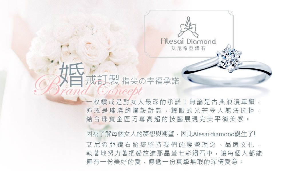 Alesai Diamond艾尼希亞鑽石婚戒訂製 指尖の幸福承諾Brand - 枚鑽戒是對女人最深的承諾!無論是古典浪漫單鑽,亦或是璀璨絢爛設計款,耀眼的光芒令人無法抗拒,結合珠寶金匠巧奪高超的技藝展現完美平衡美感因為了解每個女人的夢想與期望,因此Alesai diamond誕生了!艾尼希亞鑽石始終堅持我們的經營理念、品牌文化,執著地努力著把愛放進那晶瑩七彩鑽石中,讓每個人都能擁有一份美好的愛,傳遞一份真摯無瑕的深情愛意。