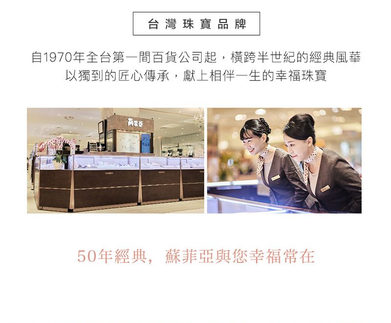 台灣珠寶品牌自1970年全台第一間百貨公司起,橫跨半世紀的經典風華以獨到的匠心傳承,獻上相伴一生的幸福珠寶50年經典,蘇菲亞與您幸福常在