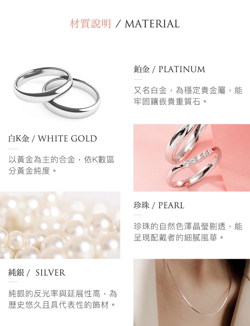 材質說明/MATERIAL白K金/WHITE GOLD以黃金為主的合金,依K數區分黃金純度。純銀 / SILVER純銀的反光率與延展性高,為歷史悠久且具代表性的飾材。鉑金 / PLATINUM又名白金,為穩定貴金屬,能牢固鑲嵌貴重質石。珍珠 / PEARL珍珠的自然色澤晶瑩剔透,能呈現配戴者的細膩風華。