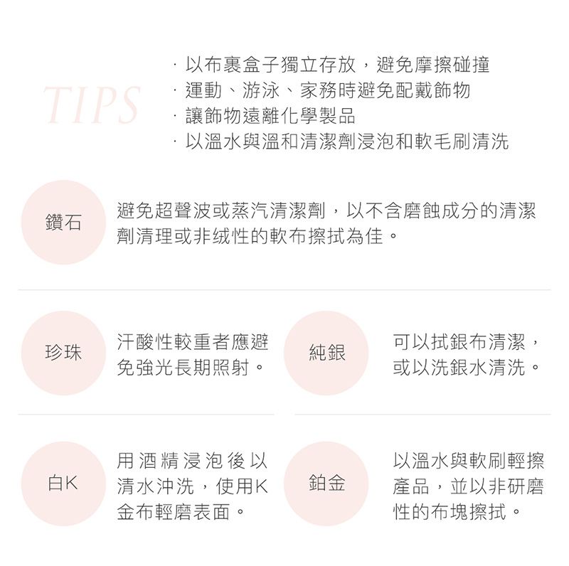 以盒子獨立存放,避免摩擦碰撞TIPS運動、游泳、家務時避免配戴飾物,讓飾物遠離化學製品以溫水與溫和清潔劑浸泡和軟毛刷清洗鑽石避免超聲波或蒸汽清潔劑,以不含磨蝕成分的清潔劑清理或非绒性的軟布擦拭為佳。珍珠汗酸性較重者應避免強光長期照射。純銀可以拭銀布清潔,或以洗銀水清洗。用酒精浸泡後以以溫水與軟刷輕擦白K清水沖洗,使用K鉑金金布輕磨表面。產品,並以非研磨性的布塊擦拭。