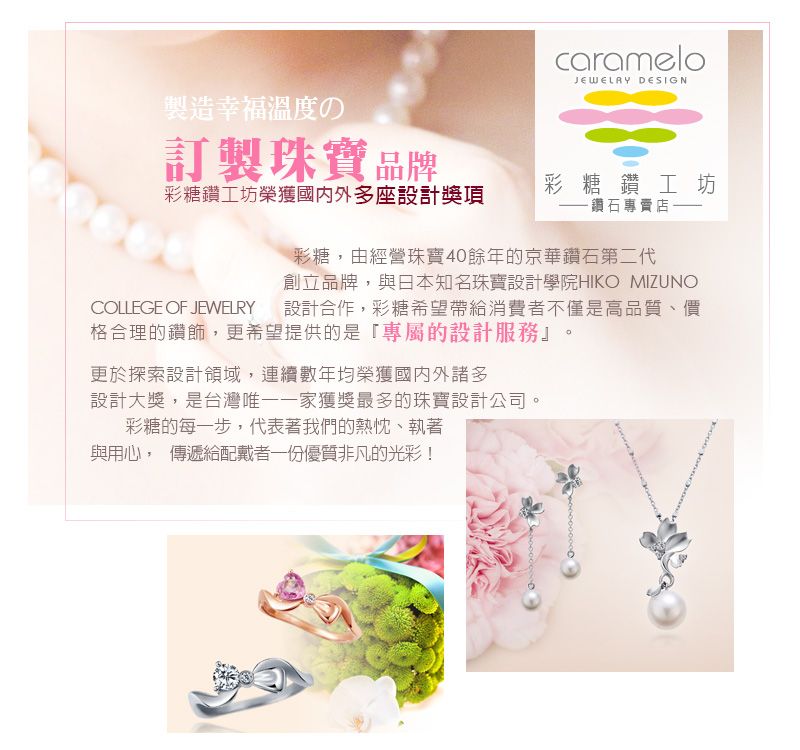 製造幸福溫度の訂製珠寶品牌carameloJEWELRY DESIGN彩糖鑽工坊榮獲國內外多座設計獎項彩糖鑽工坊鑽石專賣店COLLEGE OF JEWELRY彩糖,由經營珠寶40餘年的京華鑽石第二代創立品牌,與日本知名珠寶設計學院HIKO MIZUNO設計合作,彩糖希望帶給消費者不僅是高品質、價格合理的鑽飾,更希望提供的是專屬的設計服務』。更於探索設計領域,連續數年均榮獲國內外諸多設計大獎,是台灣唯一一家獲獎最多的珠寶設計公司彩糖的每一步,代表著我們的熱忱、執著與用心, 傳遞給配戴者一份優質非凡的光彩!