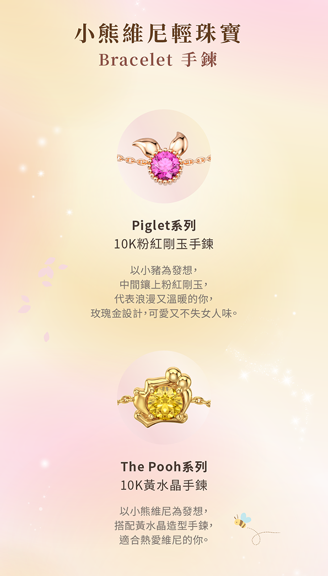 小熊維尼輕珠寶Bracelet 手鍊Piglet系列10K粉紅剛玉手鍊以小豬為發想,中間鑲上粉紅剛玉,代表浪漫又溫暖的你,玫瑰金設計,可愛又不失女人味。The Pooh系列10K黃水晶手鍊以小熊維尼為發想,搭配黃水晶造型手鍊,適合熱愛維尼的你。