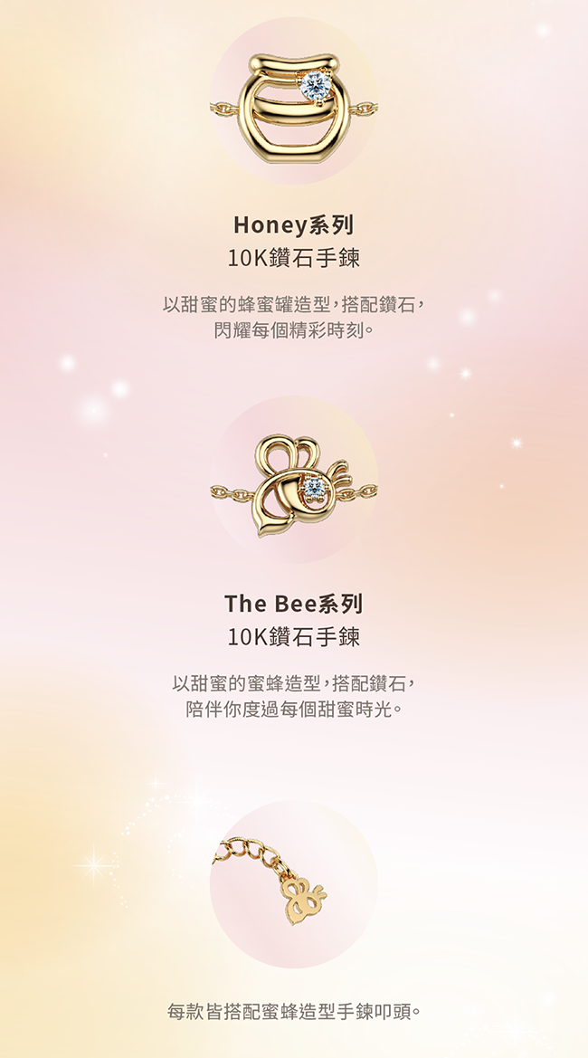 Honey系列10K鑽石手鍊以甜蜜的蜂蜜罐造型,搭配鑽石,閃耀每個精彩時刻。The Bee系列10K鑽石手鍊以甜蜜的蜜蜂造型,搭配鑽石,陪伴你度過每個甜蜜時光。每款皆搭配蜜蜂造型手鍊叩頭。