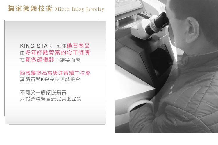 獨家微技術 Micro Inlay JewelryKING STAR 每件鑽石商品由多年經驗豐富的金工師傅在顯微鏡儀器下製而成顯微鑲嵌為高級珠寶鑲工技術讓鑽石與K金完美無縫接合不同於一般鑲嵌鑽石只給予消費者最完美的品質