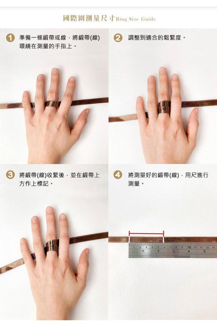 國際圍測量尺寸 Ring Size Guide準備一條緞帶或線緞帶(線)環繞在測量的手指上。 調整到適合的鬆緊度。 將緞帶(線)收緊後並在緞帶上4方作上標記。將測量好的緞帶(線),用尺進行測量。10  12 13 144