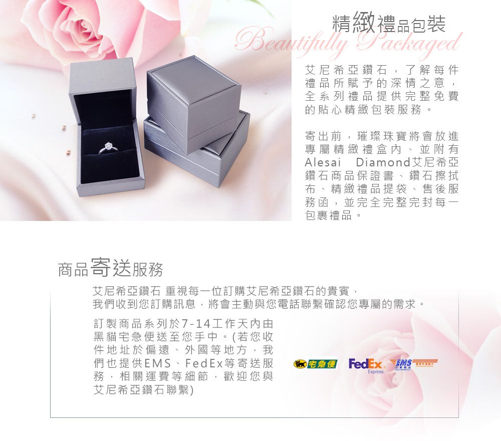 精緻禮品包裝 Packaged艾尼希亞鑽石,了解每件禮品所賦予的深情之意,全系列禮品提供完整免費的貼心精緻包裝服務。寄出前,璀璨珠寶將會放進專屬精緻禮盒內、並附有Alesai Diamond艾尼希亞鑽石商品保證書、鑽石擦拭布、精緻禮品提袋、售後服務函,並完全完整完封每一包裹禮品商品寄送服務艾尼希亞鑽石 重視每一位訂購艾尼希亞鑽石的貴賓,我們收到您訂購訊息,將會主動與您電話聯繫確認您專屬的需求。訂製商品系列於7-14工作由黑貓宅急便送至您手中。(若您收件地址於偏遠、外國等地方,我們也提供EMS、FedEx等寄送服務,相關運費等細節,歡迎您與艾尼希亞鑽石聯繫)  FedExExpress