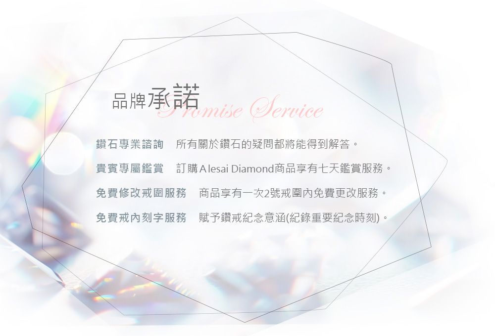品牌承諾Service鑽石專業諮詢 所有關於鑽石的疑問都將能得到解答。貴賓專屬鑑賞 訂購 Alesai Diamond商品享有七天鑑賞服務。免費修改戒圍服務 商品享有一次2號戒圍免費更改服務。免費戒刻字服務 賦予鑽戒紀念意涵(紀錄重要紀念時刻)。