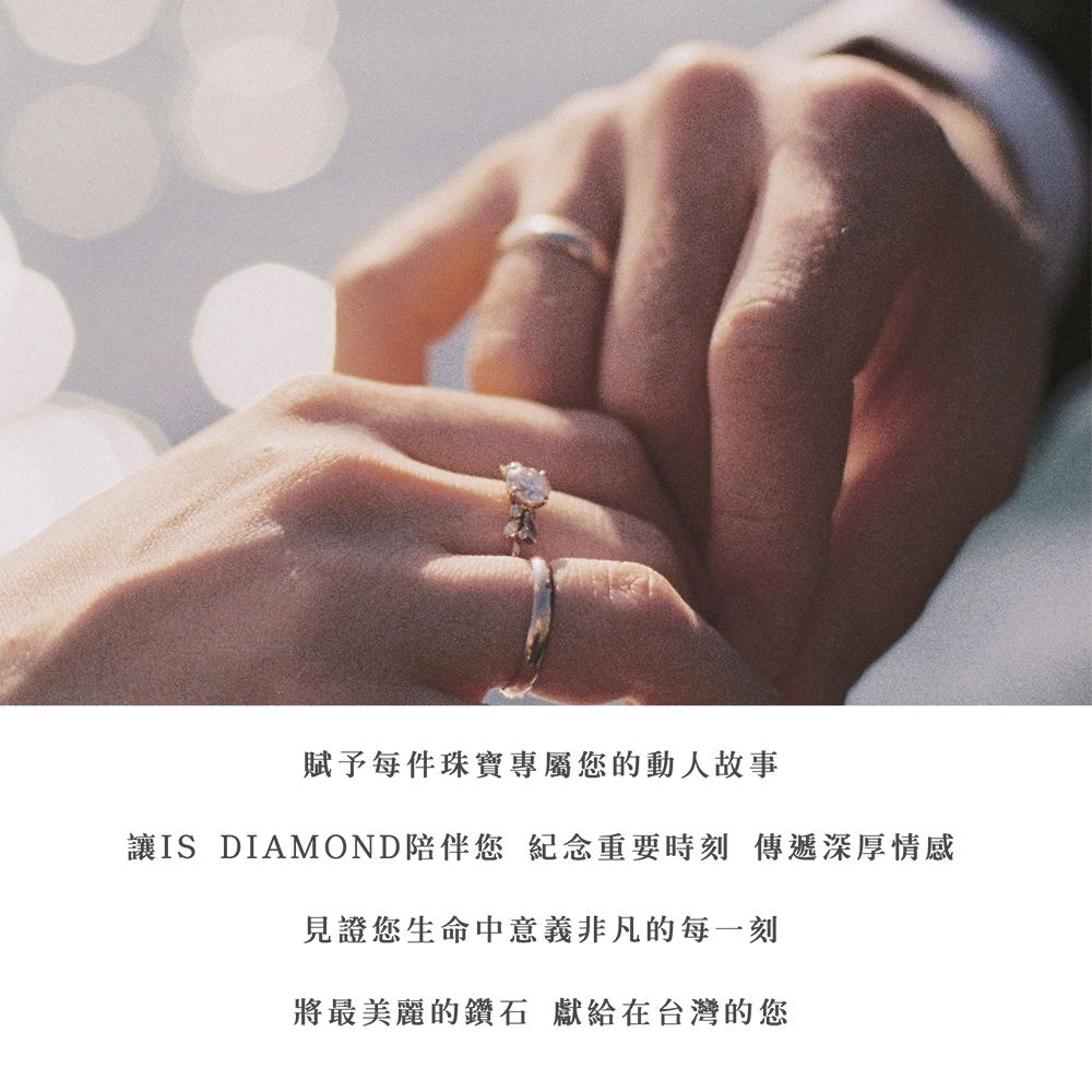 賦予每件珠寶專屬您的動人故事讓IS DIAMOND陪伴您 紀念重要時刻 傳遞深厚情感見證您生命中意義非凡的每一刻將最美麗的鑽石 獻給在台灣的您