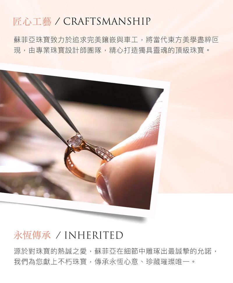 匠心工藝/CRAFTSMANSHIP蘇菲亞珠寶致力於追求完美鑲嵌與車工,將當代東方美學盡粹現,由專業珠寶設計師團隊,精心打造獨具靈魂的頂級珠寶。永恆傳承/INHERITED源於對珠寶的熱誠之愛,蘇菲亞在細節中雕琢出最誠摯的允諾,我們為您獻上不朽珠寶,傳承永恆心意、珍藏璀璨唯一。