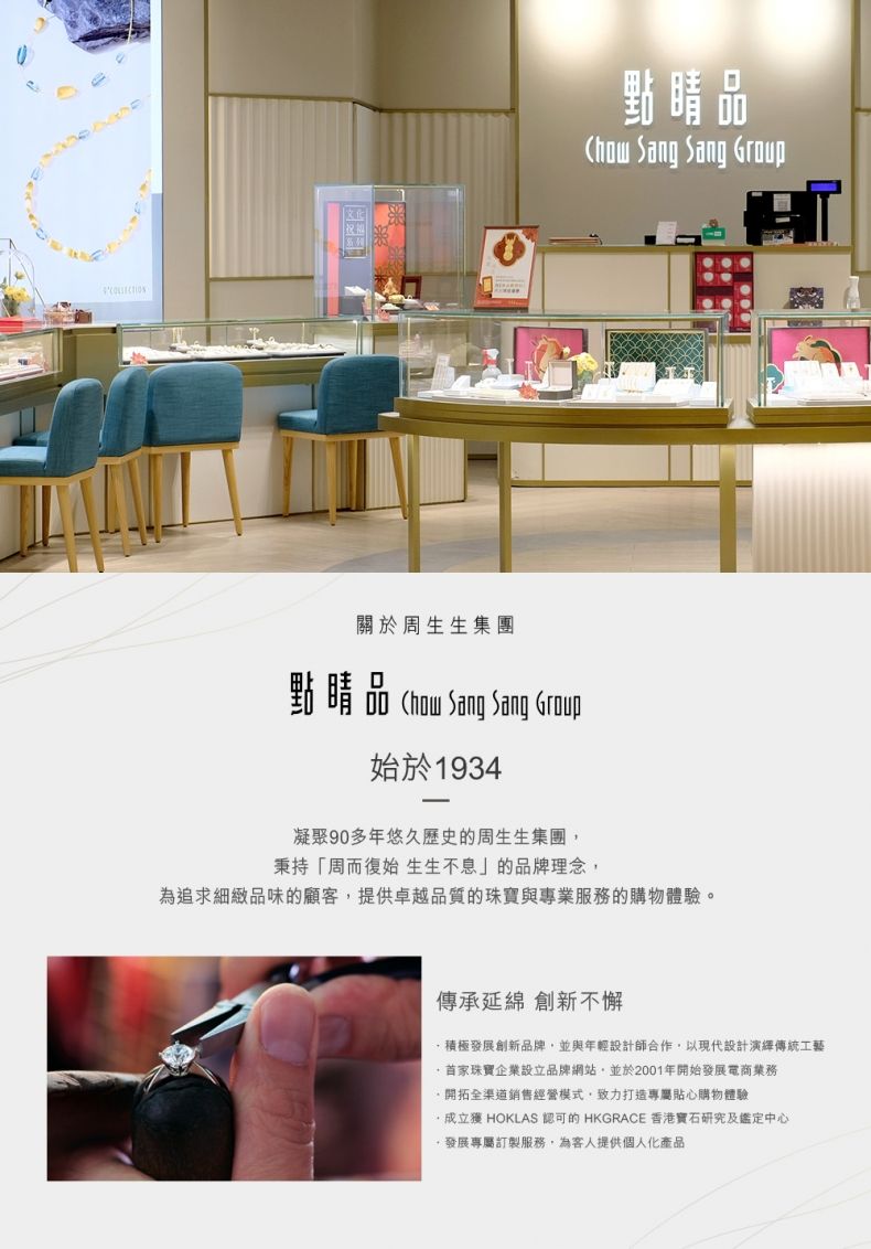 睛品 Sang Sang Group關於周生生集團點睛品  Sang Sang Group始於1934凝聚90多年悠久歷史的周生生集團秉持「周而復始 生生不息」的品牌理念為追求細緻品味的顧客提供卓越品質的珠寶與專業服務的購物體驗。傳承延綿 創新不懈積極發展創新品牌並與年輕設計師合作,以現代設計演繹傳統工藝首家珠寶企業設立品牌網站,並於2001年開始發展電商業務開拓全渠道銷售經營模式,致力打造專屬貼心購物體驗,獲 HOKLAS 認可的 HKGRACE 香港寶石研究及鑑定中心,發展專屬訂製服務,為客人提供個人化產品