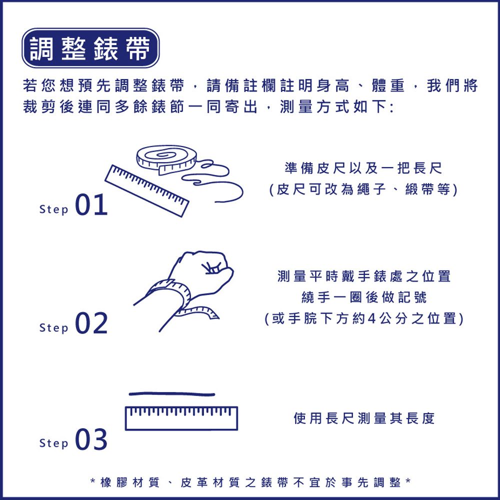 調整錶帶若您想預先調整錶帶,請備註欄註明身高、體重,我們將裁剪後連同多餘錶節一同寄出,測量方式如下:Step01Step02Step 03準備皮尺以及一把長尺(皮尺可改為繩子、緞帶等)測量平時戴手錶處之位置繞手一圈後做記號(或手下方約4公分之位置)使用長尺測量其長度*橡膠材質、皮革材質之錶帶不宜於事先調整*