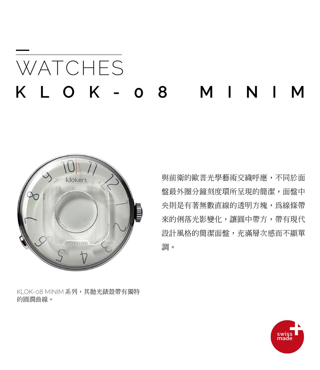 WATCHESKLOK- MINIM klokersKLOK-08 MINIM 系列,其錶殼帶有獨特的圓潤曲線。與前衛的歐普光學藝術交織呼應,不同於面盤最外圈分鐘刻度環所呈現的簡潔,面盤中央則是有著無數直線的透明方塊,為線條帶來的俐落光影變化,讓圓中帶方,帶有現代設計風格的簡潔面盤,充滿層次感而不顯單調made