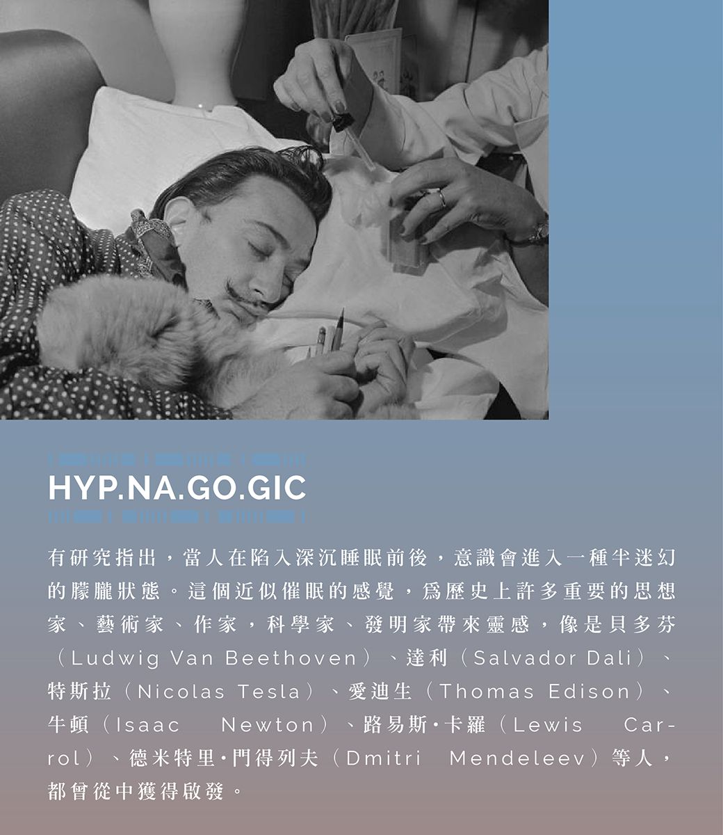 HYP.NA.GO.GIC有研究指出,當人在陷入深沉睡眠前後,意識會進入一種迷幻的朦朧狀態。這個近似催眠的感覺,歷史上許多重要的思想家、藝術家、作家,科學家、發明家帶來靈感,像是貝多芬(Ludwig Van Beethoven ) 達利(Salvador Dali)特斯拉(Nicolas Tesla) 愛迪生(Thomas Edison )牛頓(IsaacNewton) 路易斯·卡羅(Lewisrol)Car-德米特里·門得列夫(Dmitri Mendeleev)等人,都會從中獲得啟發。