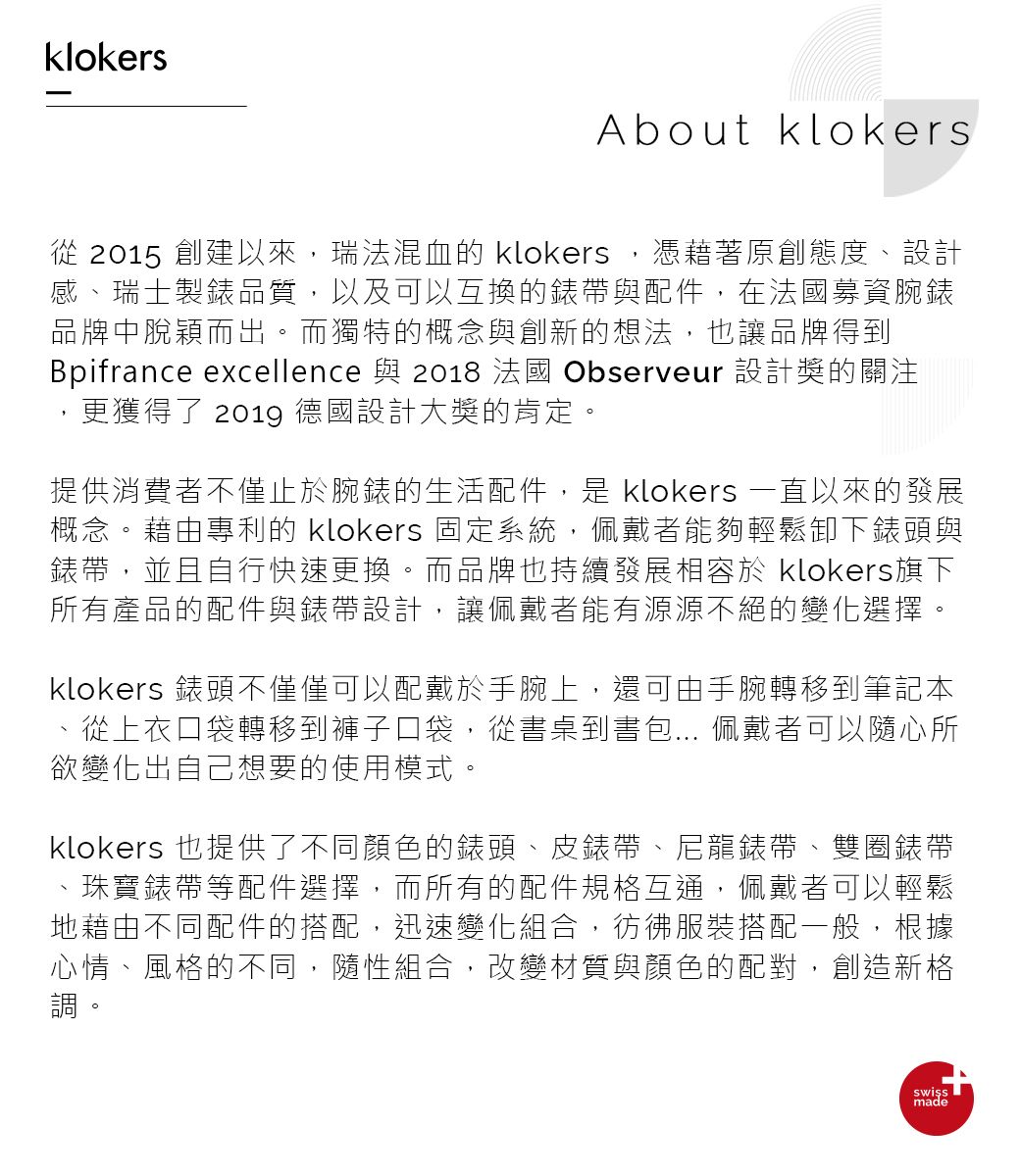 klokersAbout klokers從 2015 創建以來,瑞法混血的 klokers,憑藉著原創態度、設計感、瑞士製錶品質,以及可以互換的錶帶與配件,在法國募資腕錶品牌中脫穎而出。而獨特的概念與創新的想法,也讓品牌得到Bpifrance excellence 與 2018 法國 Observeur 設計獎的關注,更獲得了 2019 德國設計大獎的肯定。提供消費者不僅止於腕錶的生活配件,是 klokers 一直以來的發展概念。藉由專利的 klokers 固定系統,佩戴者能夠輕鬆卸下錶頭與錶帶,並且自行快速更換。而品牌也持續發展相容於 klokers旗下所有產品的配件與錶帶設計,讓佩戴者能有源源不絕的變化選擇。klokers 錶頭不僅僅可以配戴於手腕上,還可由手腕轉移到筆記本從上衣口袋轉移到褲子口袋,從書桌到書包... 佩戴者可以隨心所欲變化出自己想要的使用模式。klokers 也提供了不同顏色的錶頭、皮錶帶、尼龍錶帶、雙圈錶帶珠寶錶帶等配件選擇,而所有的配件規格互通,佩戴者可以輕鬆地藉由不同配件的搭配,迅速變化組合,彷彿服裝搭配一般,根據心情、風格的不同,隨性組合,改變材質與顏色的配對,創造新格調。made