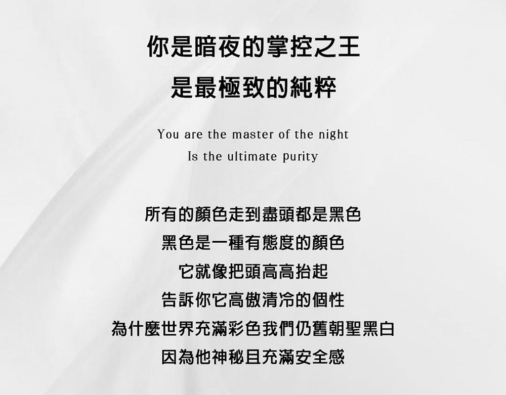 你是暗夜的掌控之王是最極致的純粹You are the master of the nightIs the ultimate purity所有的顏色走到盡頭都是黑色黑色是一種有態度的顏色它就像把頭高高抬起告訴你它高傲清冷的個性為什麼世界充滿彩色我們仍舊朝聖黑白因為他神秘且充滿安全感