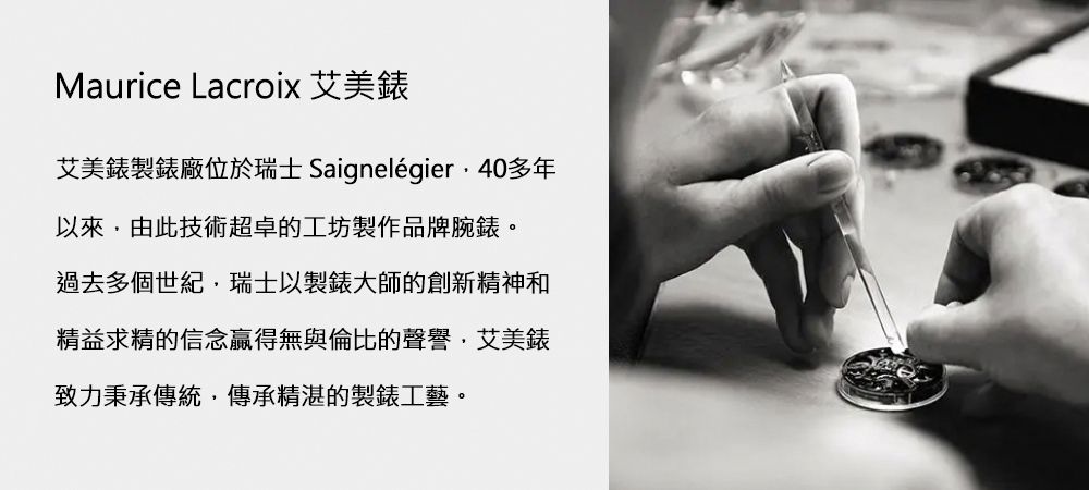Maurice Lacroix 艾美錶艾美錶製錶廠位於瑞士 Saignelégier40多年以來由此技術超卓的工坊製作品牌腕錶。過去多個世紀瑞士以製錶大師的創新精神和精益求精的信念贏得無與倫比的聲譽艾美錶致力秉承傳統傳承精湛的製錶工藝。