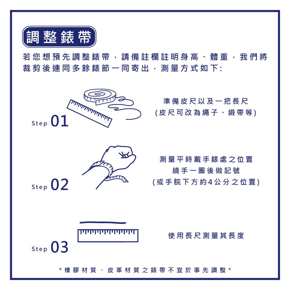 調整錶帶若您想預先調整錶帶,請備註欄註明身高、體重,我們將裁剪後連同多餘錶節一同寄出,測量方式如下:Step01Step 02Step準備皮尺以及一把長尺(皮尺可改為繩子、緞帶等)測量平時戴手錶處之位置繞手一圈後做記號(或手下方約4公分之位置)使用長尺測量其長度03橡膠材質、皮革材質之錶帶不宜於事先調整*