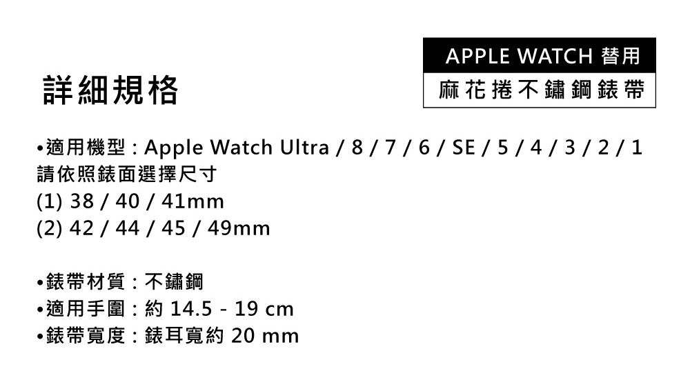 詳細規格APPLE WATCH 替用麻花捲不鏽鋼錶帶適用機型:Apple Watch Ultra/8/7/6/SE/5/4/3/2/1請依照錶面選擇尺寸(1) 38/40/41mm(2) 42 / 44/45/49mm錶帶材質:不鏽鋼適用手圍:約14.5 -19 錶帶寬度:錶耳寬約20mm