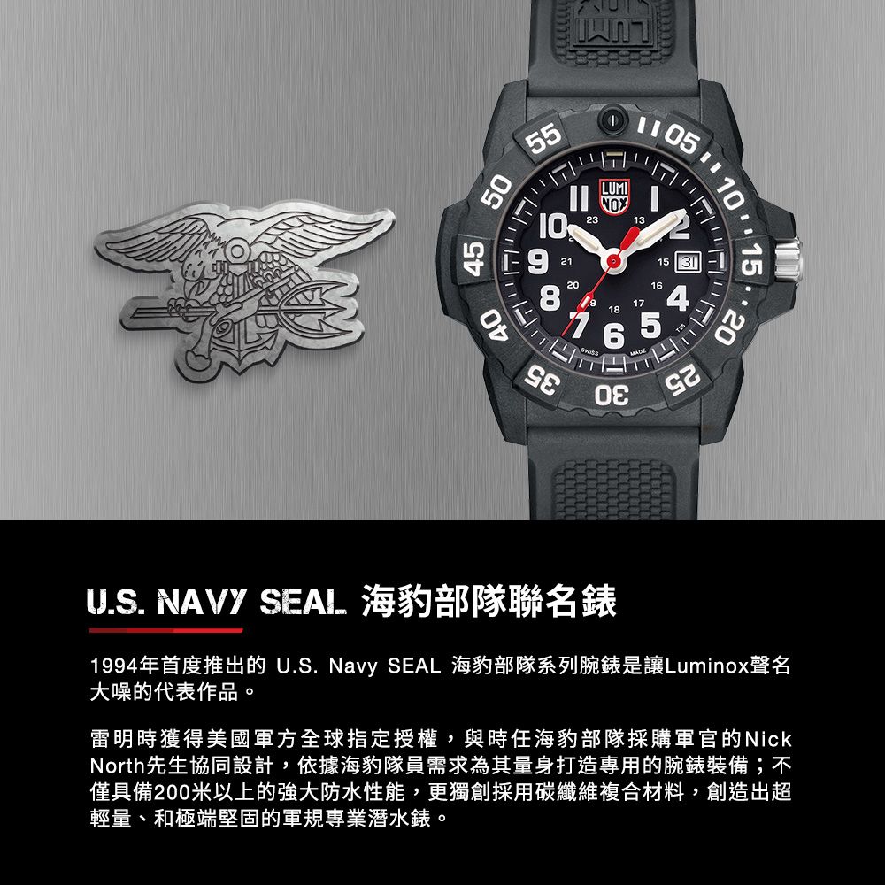 10 15 205055ויידי104083521202318LUMI171615U.S. NAVY SEAL 海豹部隊聯名錶1994年首度推出的 U.S. Navy SEAL 海豹部隊系列腕錶是讓Luminox聲名大噪的代表作品。雷明時獲得美國軍方全球指定授權,與時任海豹部隊採購軍官的NickNorth先生協同設計,依據海豹隊員需求為其量身打造專用的腕錶裝備;不僅具備200米以上的強大防水性能,更獨創採用碳纖維複合材料,創造出超輕量、和極端堅固的軍規專業潛水錶。