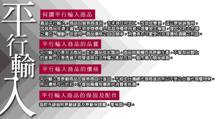 何謂入商品真品平行輸入商品由貿易商進在為任何加工、改造或變更以原裝銷售時因其商品來源正當不致使商標權人或其授權使用者之信譽發生損害復因可防止市場之獨占、壟斷促使同一商品價格之自由競爭消費者亦可蒙受以合理價格選購之利益平行輸入商品的品質平行輸入仍是合法商品並非品或劣質品,商品與專櫃同為原廠生產不會有品質的差異,只是透過不同管道與合法授權之產品在同一個市場中競爭銷售。平行輸入商品的價格平行輸入是原廠商品由貿易商自行進口。不經由台灣總代理商進回所以不受之台灣代理權拘束。所以價格可以折扣,才會與專櫃有價差供消費者挑選。平行輸入商品的保固及配件每款手錶皆附原廠錶盒及原廠保證書。保固一年。平行輸