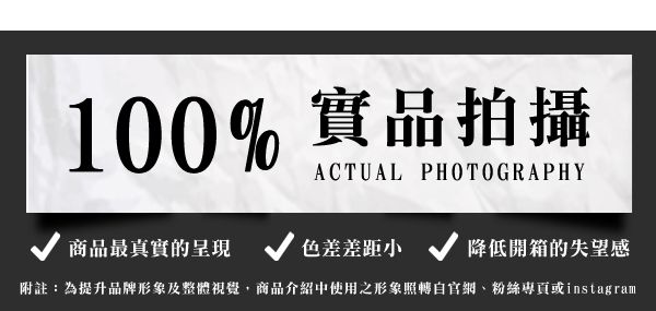 100% 實品拍攝ACTUAL PHOTOGRAPHY商品最真實的呈現  色差差距小降低開箱的失望感附註:為提升品牌形象及整體視覺商品介紹中使用之形象照網、粉絲專頁或instagram