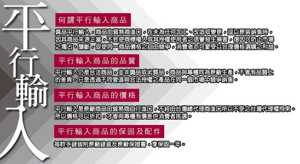 何謂平行輸入商品真品平行輸入商品由貿易商進在為任何加工、改造或變更逕以原裝銷售時因其商品來源正當不致使商標權人或其授權使用者之信譽發生損害復因可防止市場之獨占、壟斷促使同一商品價格之自由競爭消費者亦可蒙受以合理價格選購之利益。平行輸入商品的品質平行輸入仍是合法商品並非品或劣質品。商品與專櫃同為原廠生產不會有品質上的差異只是透過不同管道與合法授權之產品在同一個市場中競爭銷售。平行輸入商品的價格平行輸入是原廠商品由貿易商自行進回不經由台灣總代理商進回所以不受之台灣代理權拘束。所以價格可以折扣,才會與專櫃有價差供消費者挑選。平行輸入商品的保固及配件每款手錶皆附原廠錶盒及原廠保證書,保固一年。