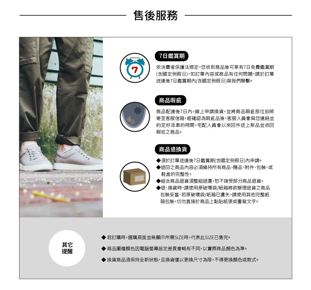 售後服務7日鑑賞期依消費者保護法規定,您收到商品後可享有7日免費鑑賞期(含國定例假日),如訂單內容或商品有任何問題,請於訂單送達後7日鑑賞期內(含國定例假日)與我們聯繫。商品瑕疵商品配達後7日內,線上申請換貨,並將商品瑕疵部位拍照寄至客服信箱,經確認為瑕疵品後,客服人員會與您連絡並約定好派車的時間,宅配人員會以來回件送上新品並收回瑕疵之商品。商品退換貨須於訂單送達後7日鑑賞期(含國定例假日)內申請。退回之商品內容必須維持所有商品贈品、附件、、或鞋盒的完整性。◆組合商品退貨須整組退還,恕不接受部分商品退貨。◆退、換貨時,請使用原破壞袋/紙箱將欲辦理退貨之商品包裝妥當,若原破壞袋/紙箱已遺失,請使用其他完整紙箱包裝,切勿直接於商品上黏貼紙張或書寫文字。其它提醒若訂購時,選購頁面並無顯示所需SIZE時,代表此SIZE已售完。 商品圖檔顏色因電腦螢幕設定差異會略有不同,以實際商品顏色為準。▶換貨商品須保持全新狀態,且換貨僅以更換尺寸為限,不得更換顏色或款式。