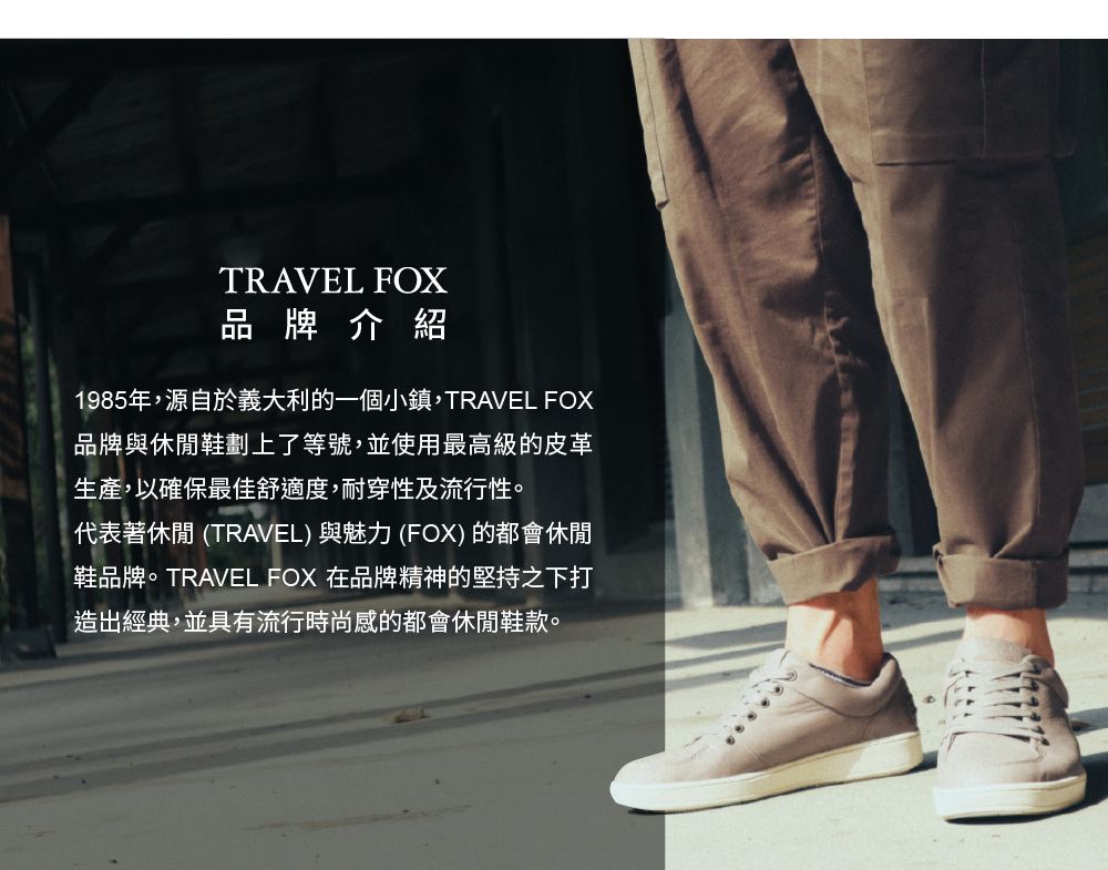 TRAVEL FOX品牌介紹1985年,源自於義大利的一個小鎮,TRAVEL FOX品牌與休閒鞋劃上了等號,並使用最高級的皮革生產,以確保最佳舒適度,耐穿性及流行性。代表著休閒 (TRAVEL) 與魅力 (FOX) 的都會休閒鞋品牌。TRAVEL FOX 在品牌精神的堅持之下打造出經典,並具有流行時尚感的都會休閒鞋款。