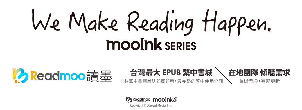 We Make Reading Happen SERIESReadmoo 讀墨台灣最大 EPUB 繁中書城在地團隊 傾聽需求十數萬本書籍雜誌即買即看,最完整的繁中使用介面順暢溝通,有感更新Readmoo Copyright eCrowd Media, Inc.