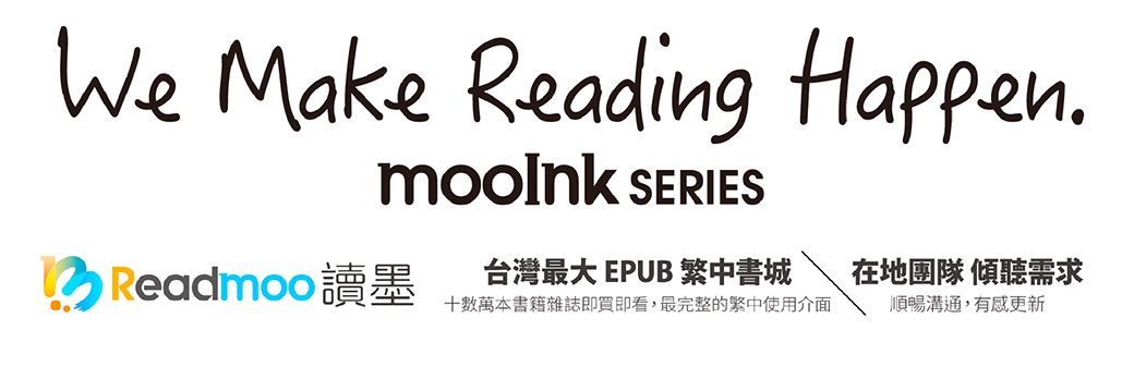 We Make Reading Happen SERIES Readmoo 讀墨台灣最大 EPUB 繁中書城在地團隊 傾聽需求數萬本書籍雜誌即買即看,最完整的繁中使用介面順暢溝通,有感更新