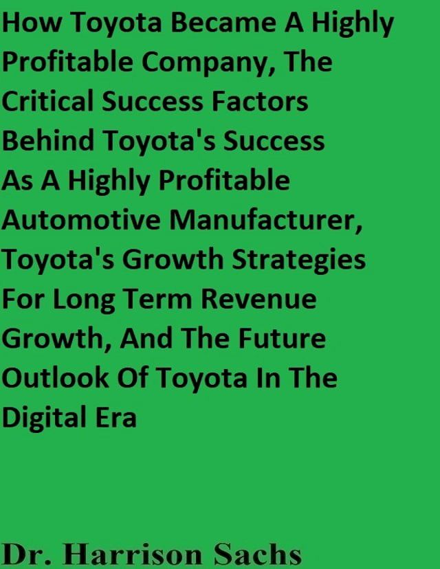  How Toyota Became A Highly Profitable Company, The Critical Success Factors Behind Toyota's Success As A Highly Profitable Automotive Manufacturer, Toyota's Growth Strategies For Long Term Revenue Growth, And The Future Outlook Of Toyo...(Kobo/電子書)