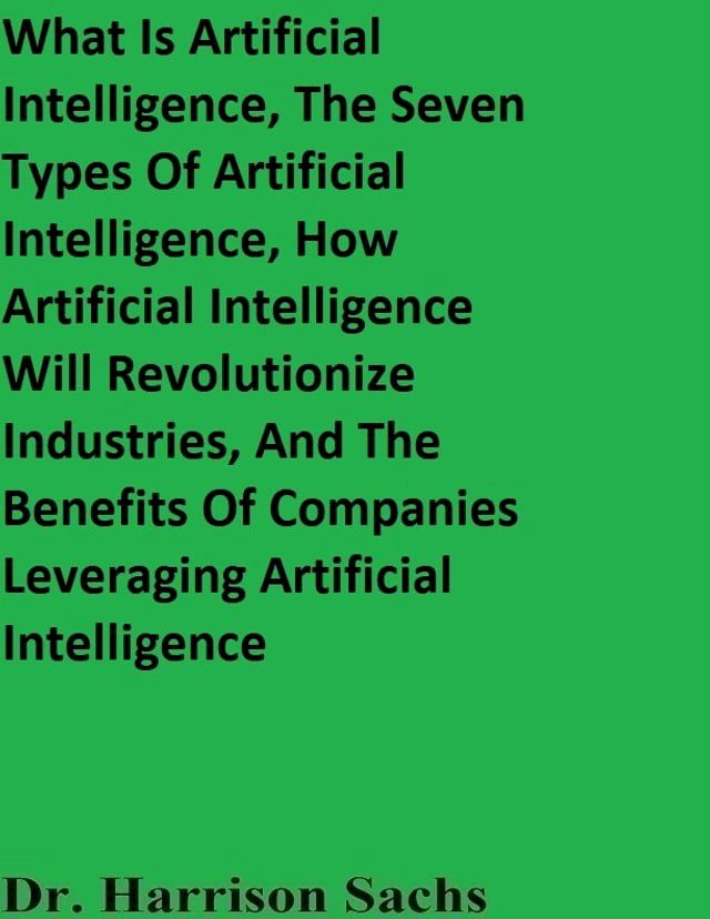  What Is Artificial Intelligence, The Seven Types Of Artificial Intelligence, How Artificial Intelligence Will Revolutionize Industries, And The Benefits Of Companies Leveraging Artificial Intelligence(Kobo/電子書)