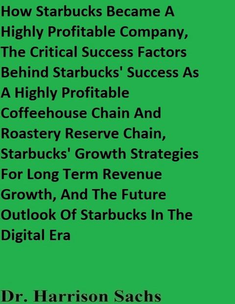 How Starbucks Became A Highly Profitable Company, The Critical Success Factors Behind Starbucks' Success As A Highly Profitable Coffeehouse Chain And Roastery Reserve Chain, And Starbucks' Growth Strategies For Long Term Revenue Growth(Kobo/電子書)