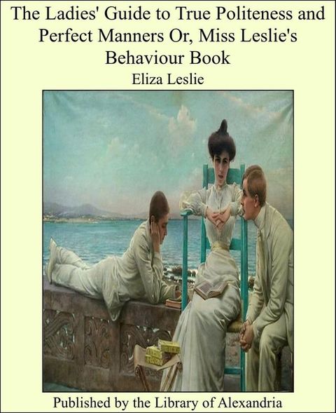 The Ladies' Guide to True Politeness and Perfect Manners Or, Miss Leslie's Behaviour Book(Kobo/電子書)