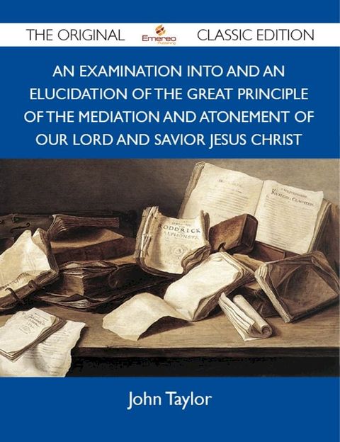 An Examination into and an Elucidation of the Great Principle of the Mediation and Atonement of Our Lord and Savior Jesus Christ - The Original Classic Edition(Kobo/電子書)