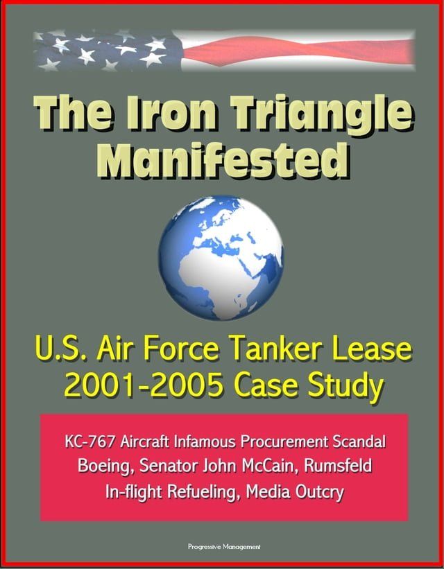  The Iron Triangle Manifested: U.S. Air Force Tanker Lease 2001-2005 Case Study: KC-767 Aircraft Infamous Procurement Scandal, Boeing, Senator John McCain, Rumsfeld, In-flight Refueling, Media Outcry(Kobo/電子書)