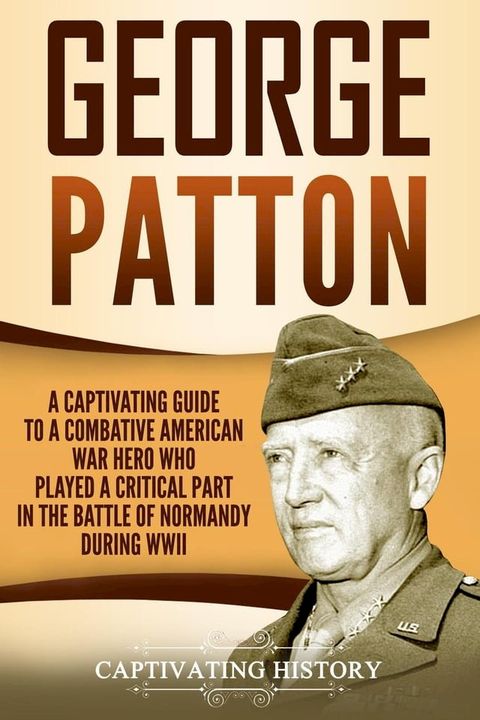 George Patton: A Captivating Guide to a Combative American War Hero Who Played a Critical Part in the Battle of Normandy During WWII(Kobo/電子書)