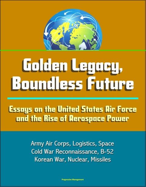 Golden Legacy, Boundless Future: Essays on the United States Air Force and the Rise of Aerospace Power - Army Air Corps, Logistics, Space, Cold War Reconnaissance, B-52, Korean War, Nuclear, Missiles(Kobo/電子書)