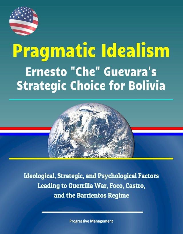  Pragmatic Idealism: Ernesto "Che" Guevara's Strategic Choice for Bolivia - Ideological, Strategic, and Psychological Factors Leading to Guerrilla War, Foco, Castro, and the Barrientos Regime(Kobo/電子書)