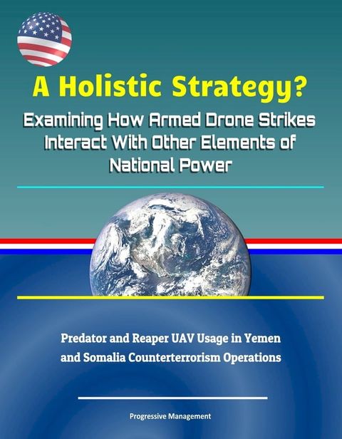 A Holistic Strategy? Examining How Armed Drone Strikes Interact With Other Elements of National Power: Predator and Reaper UAV Usage in Yemen and Somalia Counterterrorism Operations(Kobo/電子書)