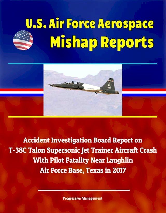  U.S. Air Force Aerospace Mishap Reports: Accident Investigation Board Report on T-38C Talon Supersonic Jet Trainer Aircraft Crash With Pilot Fatality Near Laughlin Air Force Base, Texas in 2017(Kobo/電子書)