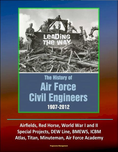 Leading The Way: The History of Air Force Civil Engineers, 1907-2012 - Airfields, Red Horse, World War I and II, Special Projects, DEW Line, BMEWS, ICBM, Atlas, Titan, Minuteman, Air Force Academy(Kobo/電子書)