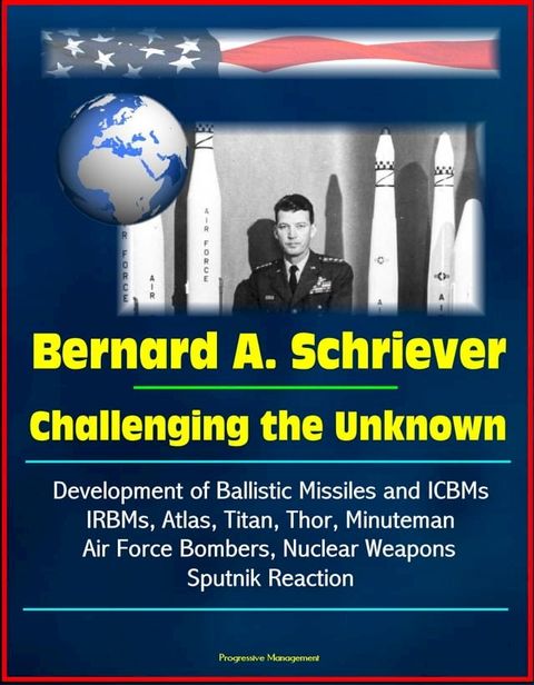 Bernard A. Schriever: Challenging the Unknown - Development of Ballistic Missiles and ICBMs, IRBMs, Atlas, Titan, Thor, Minuteman, Air Force Bombers, Nuclear Weapons, Sputnik Reaction(Kobo/電子書)