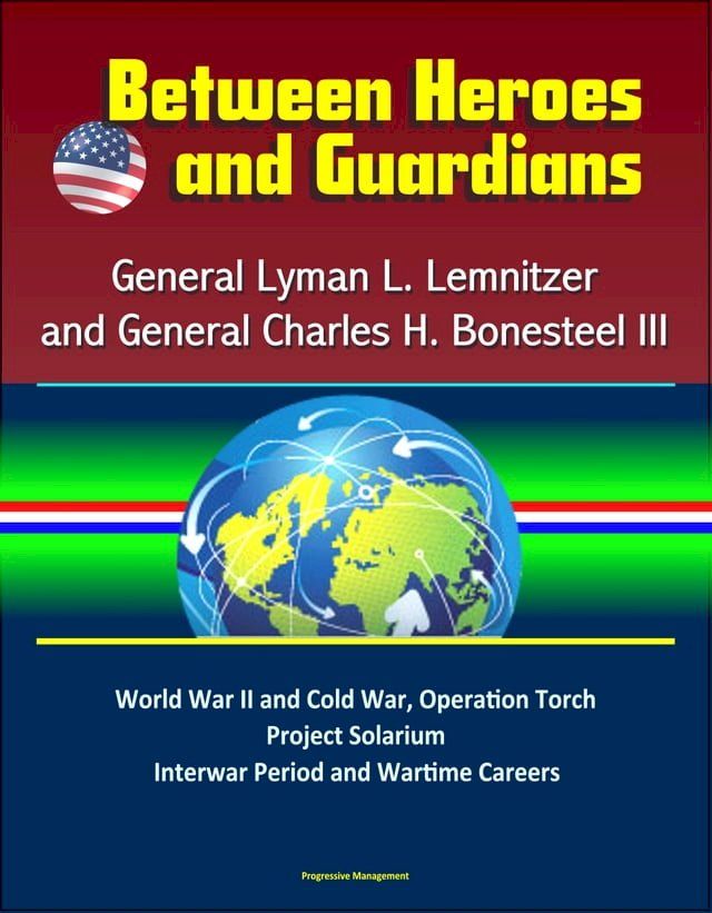  Between Heroes and Guardians: General Lyman L. Lemnitzer and General Charles H. Bonesteel III - World War II and Cold War, Operation Torch, Project Solarium, Interwar Period and Wartime Careers(Kobo/電子書)