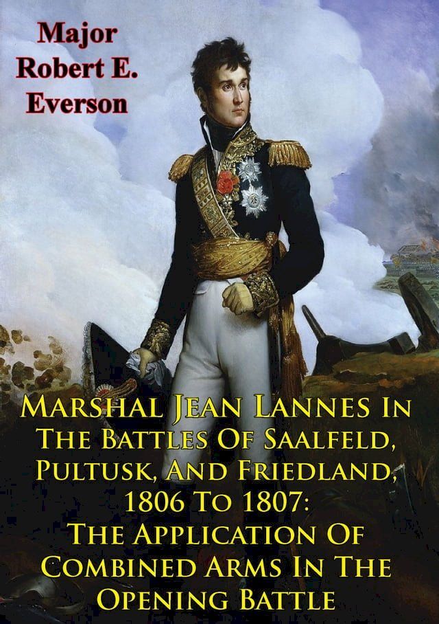  Marshal Jean Lannes In The Battles Of Saalfeld, Pultusk, And Friedland, 1806 To 1807: The Application Of Combined Arms In The Opening Battle(Kobo/電子書)