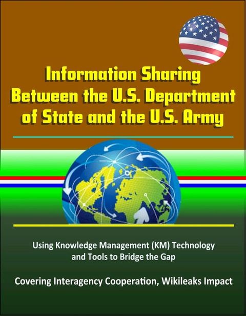 Information Sharing Between the U.S. Department of State and the U.S. Army: Using Knowledge Management (KM) Technology and Tools to Bridge the Gap - Covering Interagency Cooperation, Wikileaks Impact(Kobo/電子書)