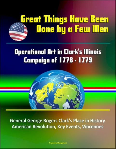 Great Things Have Been Done by a Few Men: Operational Art in Clark's Illinois Campaign of 1778 - 1779 - General George Rogers Clark's Place in History, American Revolution, Key Events, Vincennes(Kobo/電子書)