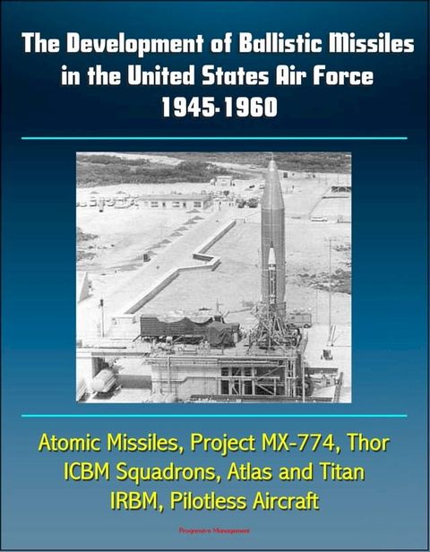 The Development of Ballistic Missiles in the United States Air Force 1945-1960: Atomic Missiles, Project MX-774, Thor, ICBM Squadrons, Atlas and Titan, IRBM, Pilotless Aircraft(Kobo/電子書)